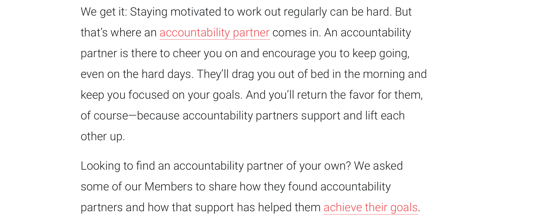 screenshot from Peleton blog post: We get it: Staying motivated to work out regularly can be hard. But that’s where an accountability partner comes in. An accountability partner is there to cheer you on and encourage you to keep going, even on the hard days. They’ll drag you out of bed in the morning and keep you focused on your goals. And you’ll return the favor for them, of course—because accountability partners support and lift each other up.   Looking to find an accountability partner of your own? We asked some of our Members to share how they found accountability partners and how that support has helped them achieve their goals.