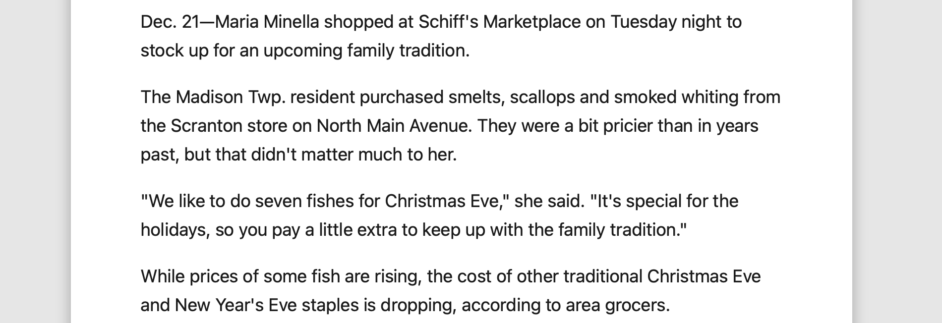 from yahoo news: Dec. 21—Maria Minella shopped at Schiff's Marketplace on Tuesday night to stock up for an upcoming family tradition. The Madison Twp. resident purchased smelts, scallops and smoked whiting from the Scranton store on North Main Avenue. They were a bit pricier than in years past, but that didn't matter much to her. "We like to do seven fishes for Christmas Eve," she said. "It's special for the holidays, so you pay a little extra to keep up with the family tradition." While prices of some fish are rising, the cost of other traditional Christmas Eve and New Year's Eve staples is dropping, according to area grocers.
